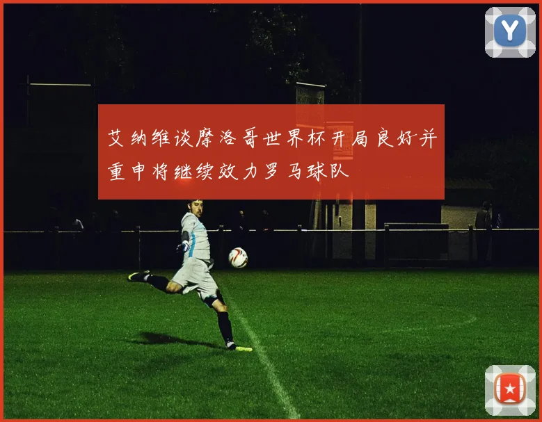 艾纳维谈摩洛哥世界杯开局良好并重申将继续效力罗马球队