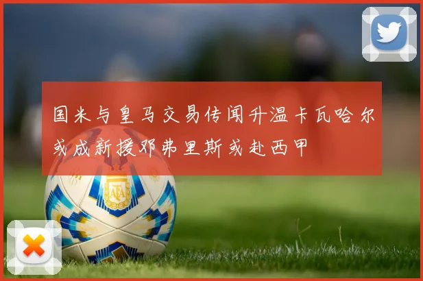 国米与皇马交易传闻升温卡瓦哈尔或成新援邓弗里斯或赴西甲
