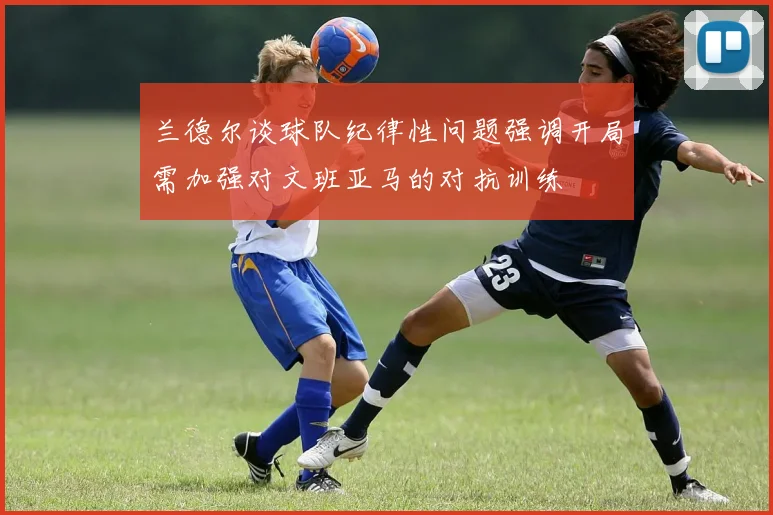 兰德尔谈球队纪律性问题强调开局需加强对文班亚马的对抗训练