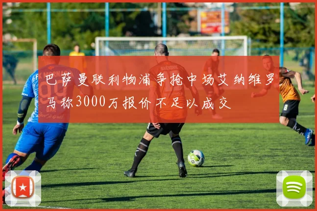 巴萨曼联利物浦争抢中场艾纳维罗马称3000万报价不足以成交