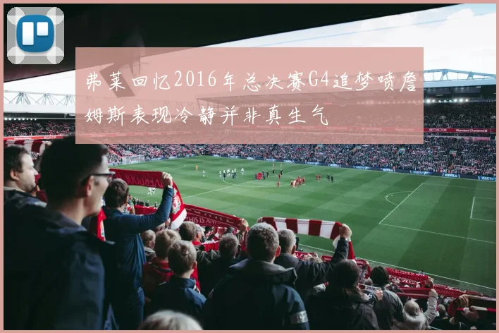 弗莱回忆2016年总决赛G4追梦喷詹姆斯表现冷静并非真生气