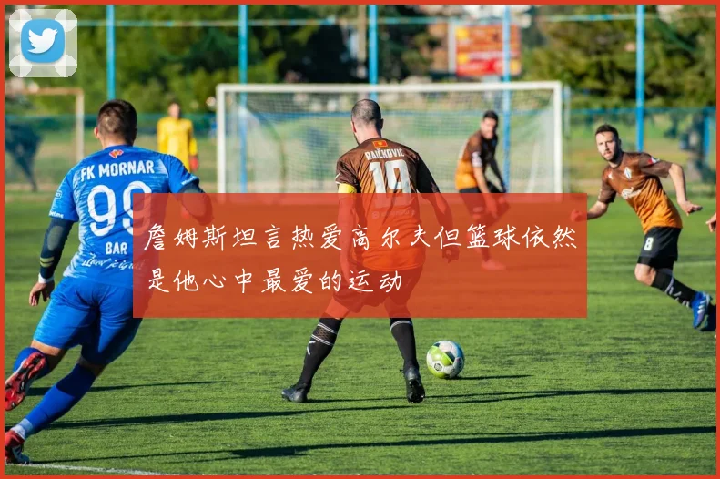 詹姆斯坦言热爱高尔夫但篮球依然是他心中最爱的运动
