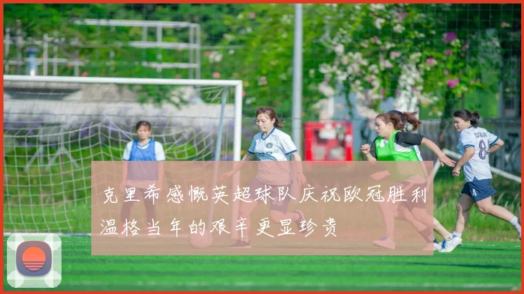 克里希感慨英超球队庆祝欧冠胜利温格当年的艰辛更显珍贵
