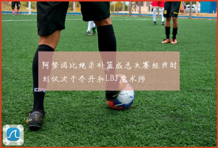 阿努诺比绝杀补篮成总决赛经典时刻仅次于乔丹和LBJ魔术师
