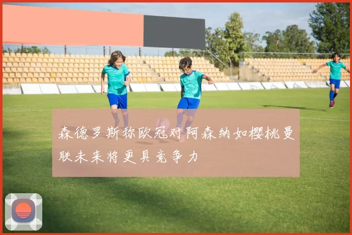 森德罗斯称欧冠对阿森纳如樱桃曼联未来将更具竞争力