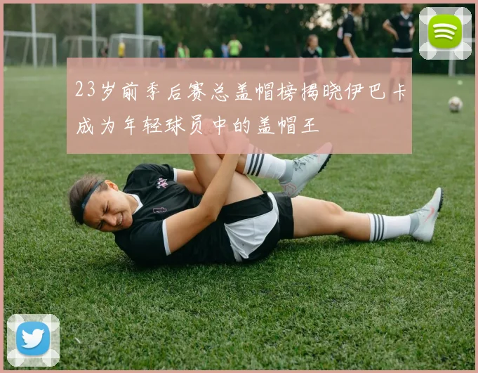 23岁前季后赛总盖帽榜揭晓伊巴卡成为年轻球员中的盖帽王