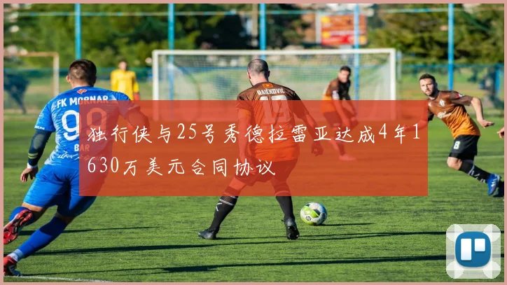 独行侠与25号秀德拉雷亚达成4年1630万美元合同协议