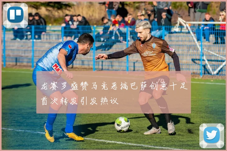 龙赛罗盛赞马竞恶搞巴萨创意十足首次转发引发热议