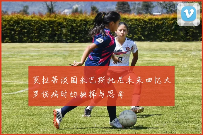 莫拉蒂谈国米巴斯托尼未来回忆大罗伤病时的抉择与思考