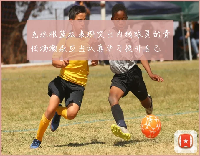 克林根篮板表现突出内线球员的责任杨瀚森应当认真学习提升自己