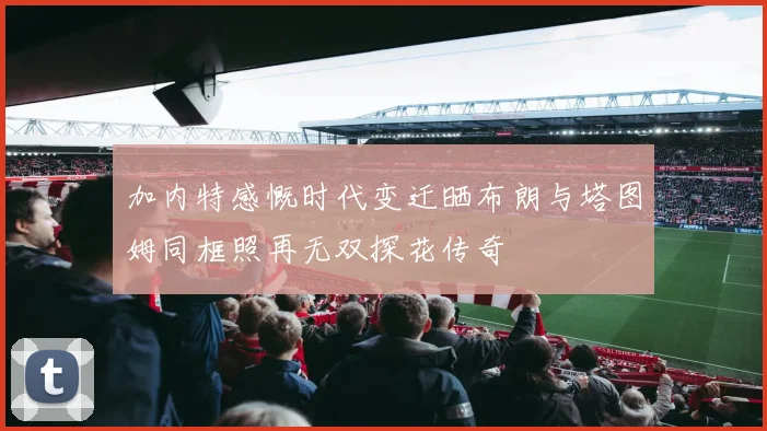 加内特感慨时代变迁晒布朗与塔图姆同框照再无双探花传奇