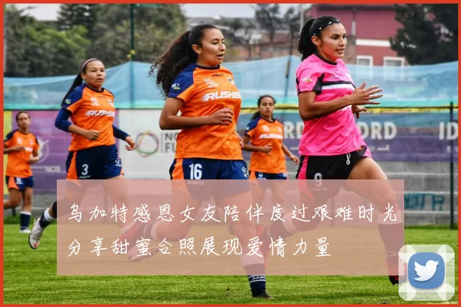 乌加特感恩女友陪伴度过艰难时光分享甜蜜合照展现爱情力量