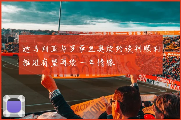 迪马利亚与罗萨里奥续约谈判顺利推进有望再续一年情缘
