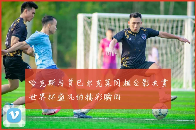 哈克斯与贾巴尔克莱同框合影共赏世界杯盛况的精彩瞬间