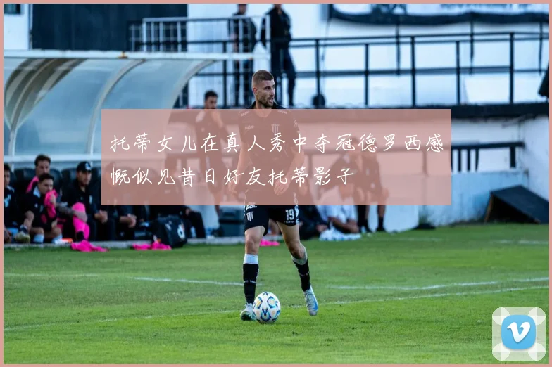托蒂女儿在真人秀中夺冠德罗西感慨似见昔日好友托蒂影子