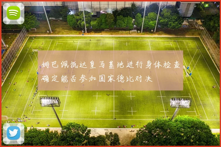 姆巴佩抵达皇马基地进行身体检查确定能否参加国家德比对决