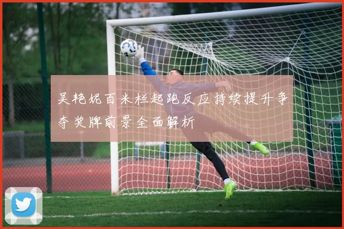吴艳妮百米栏起跑反应持续提升争夺奖牌前景全面解析