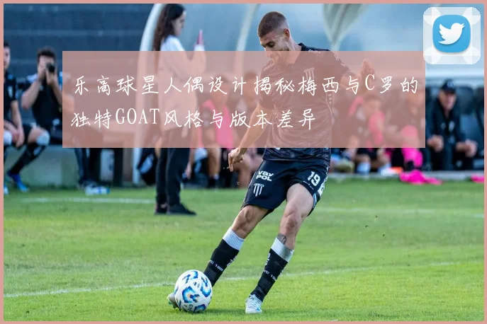 乐高球星人偶设计揭秘梅西与C罗的独特GOAT风格与版本差异