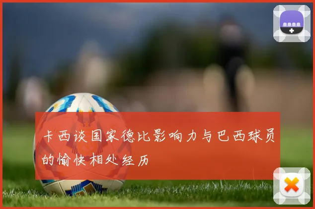 卡西谈国家德比影响力与巴西球员的愉快相处经历