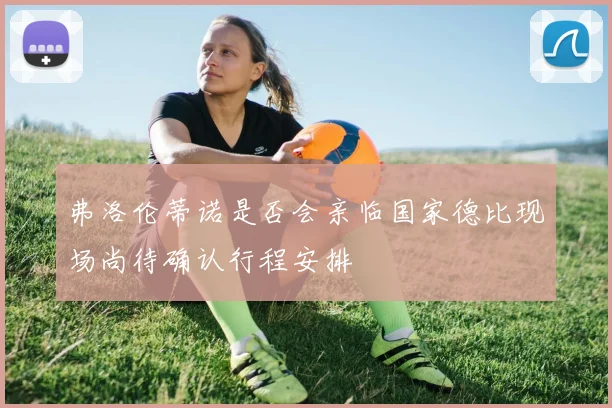 弗洛伦蒂诺是否会亲临国家德比现场尚待确认行程安排