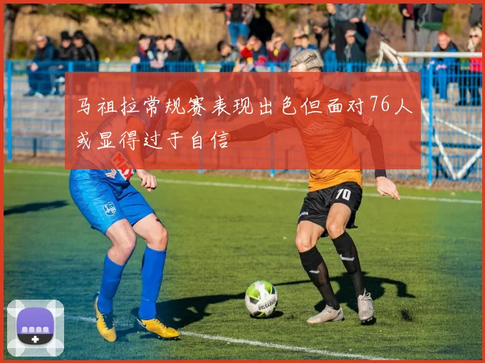 马祖拉常规赛表现出色但面对76人或显得过于自信