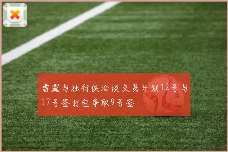 雷霆与独行侠洽谈交易计划12号与17号签打包争取9号签