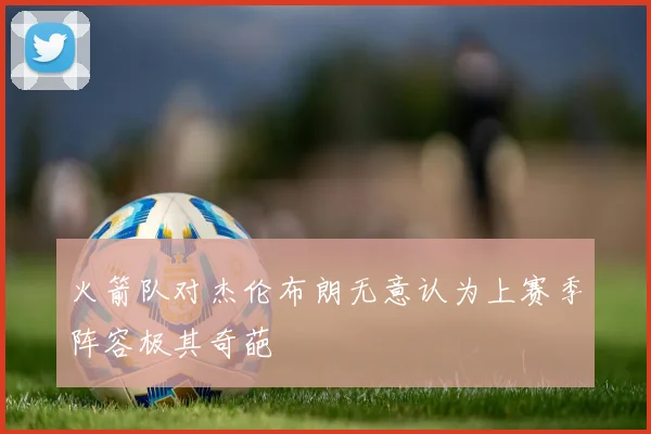 火箭队对杰伦布朗无意认为上赛季阵容极其奇葩