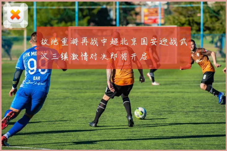 故地重游再战中超北京国安迎战武汉三镇激情对决即将开启