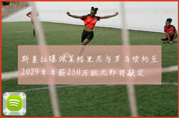 斯基拉曝佩莱格里尼与罗马续约至2029年年薪250万欧元即将敲定